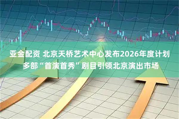亚金配资 北京天桥艺术中心发布2026年度计划 多部“首演首秀”剧目引领北京演出市场