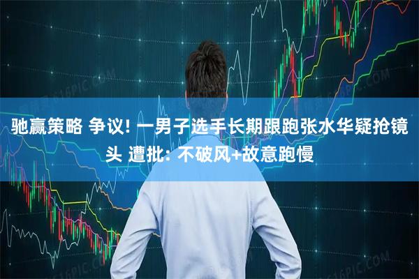 驰赢策略 争议! 一男子选手长期跟跑张水华疑抢镜头 遭批: 不破风+故意跑慢