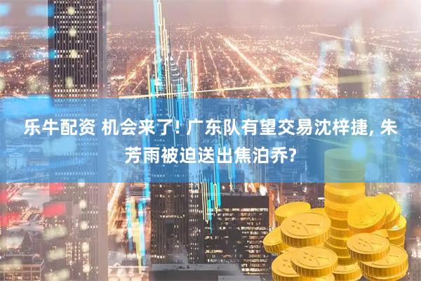 乐牛配资 机会来了! 广东队有望交易沈梓捷, 朱芳雨被迫送出焦泊乔?