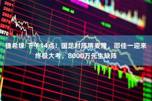 捷希缘 下午14点！国足对阵喀麦隆，邵佳一迎来终极大考，8000万先生缺阵