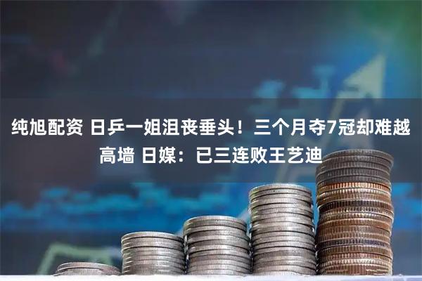 纯旭配资 日乒一姐沮丧垂头！三个月夺7冠却难越高墙 日媒：已三连败王艺迪