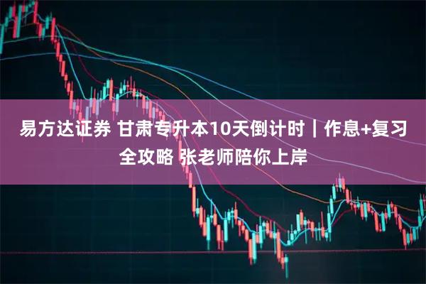 易方达证券 甘肃专升本10天倒计时｜作息+复习全攻略 张老师陪你上岸