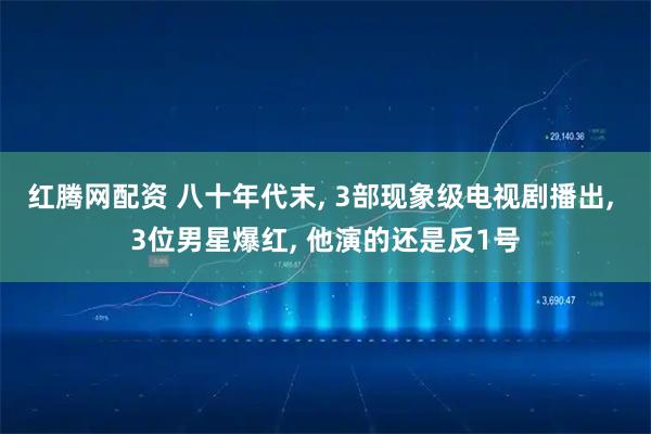 红腾网配资 八十年代末, 3部现象级电视剧播出, 3位男星爆红, 他演的还是反1号